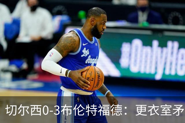 切尔西0-3布伦特福德：更衣室矛盾 结构性崩塌，阿隆索信任告急